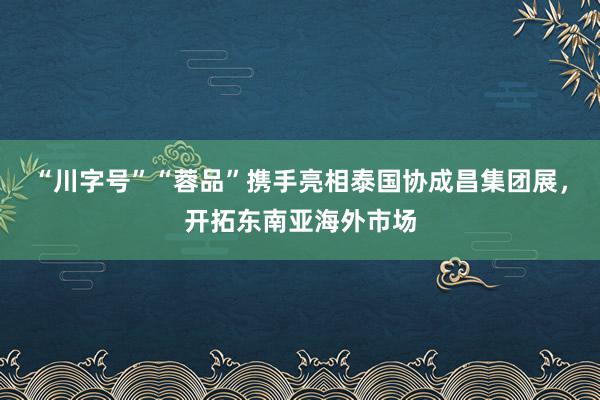 “川字号”“蓉品”携手亮相泰国协成昌集团展，开拓东南亚海外市场