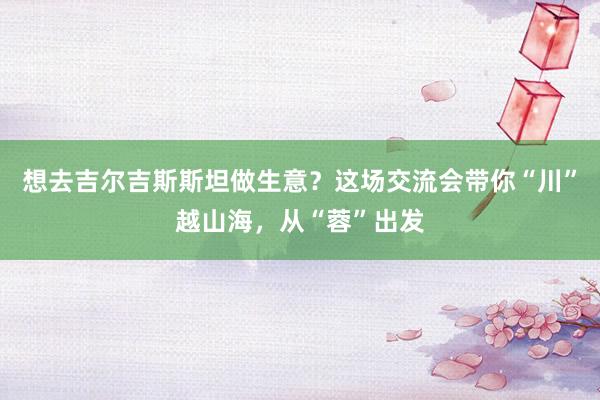 想去吉尔吉斯斯坦做生意？这场交流会带你“川”越山海，从“蓉”出发