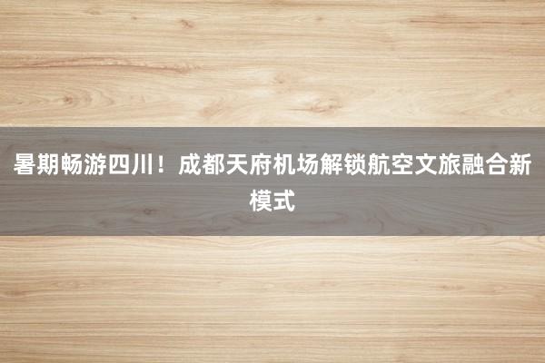 暑期畅游四川！成都天府机场解锁航空文旅融合新模式