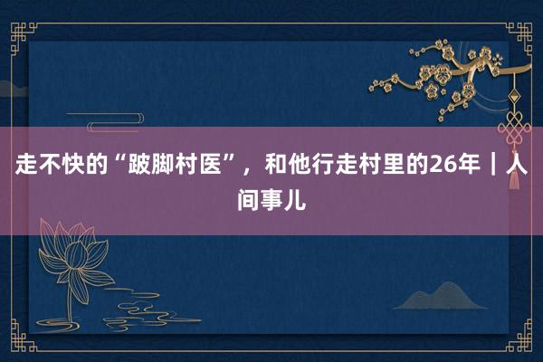 走不快的“跛脚村医”，和他行走村里的26年｜人间事儿