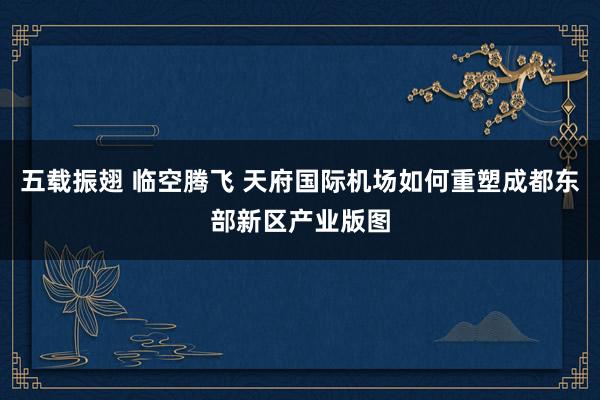 五载振翅 临空腾飞 天府国际机场如何重塑成都东部新区产业版图