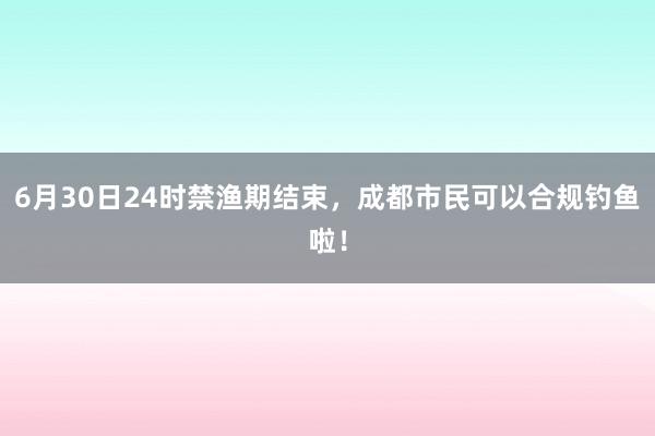 6月30日24时禁渔期结束，成都市民可以合规钓鱼啦！