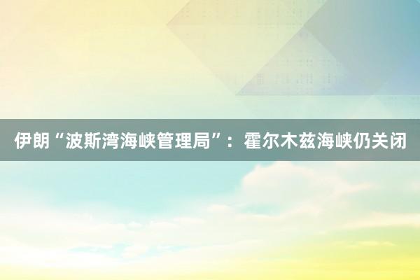 伊朗“波斯湾海峡管理局”：霍尔木兹海峡仍关闭