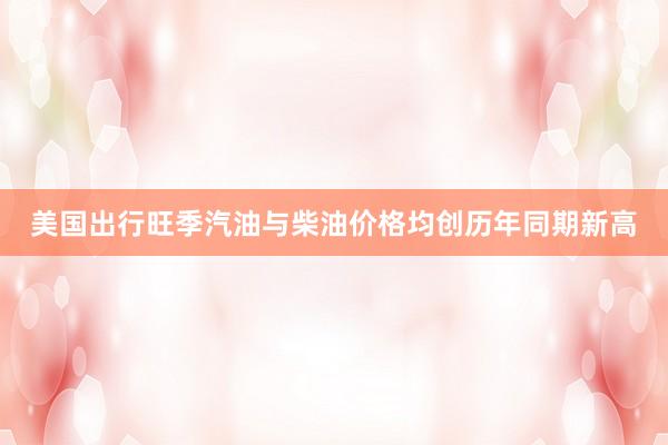 美国出行旺季汽油与柴油价格均创历年同期新高