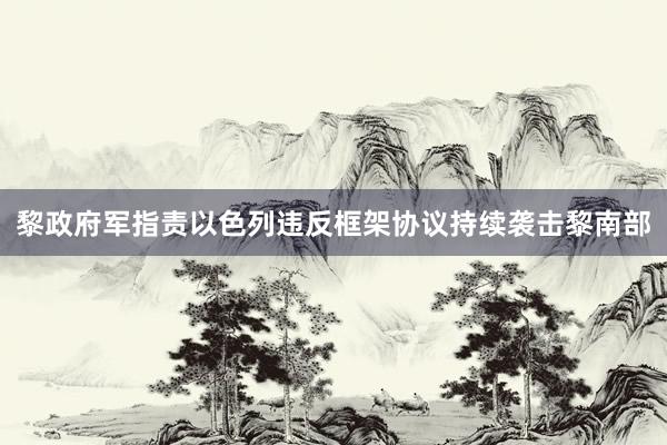 黎政府军指责以色列违反框架协议持续袭击黎南部