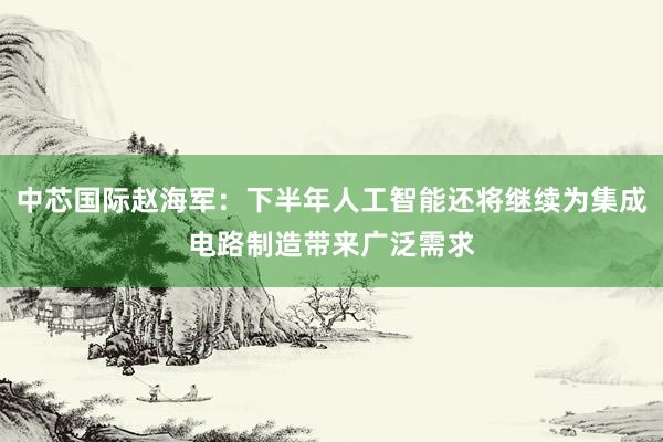 中芯国际赵海军：下半年人工智能还将继续为集成电路制造带来广泛需求