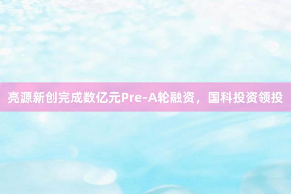 亮源新创完成数亿元Pre-A轮融资，国科投资领投