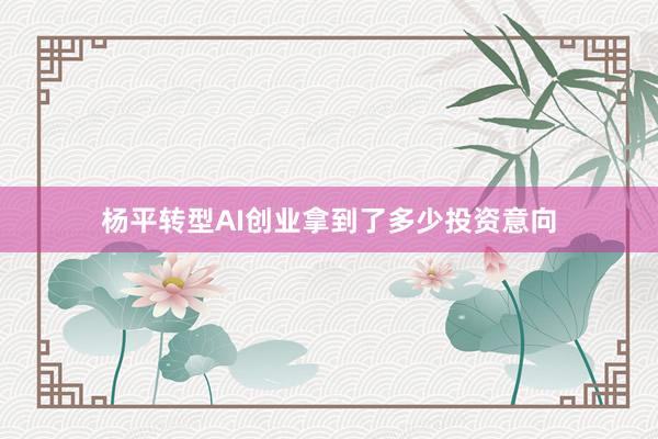 杨平转型AI创业拿到了多少投资意向