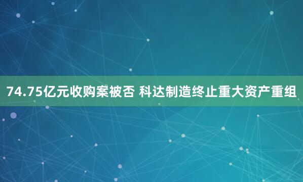 74.75亿元收购案被否 科达制造终止重大资产重组