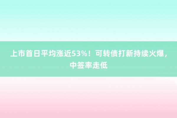 上市首日平均涨近53%！可转债打新持续火爆，中签率走低