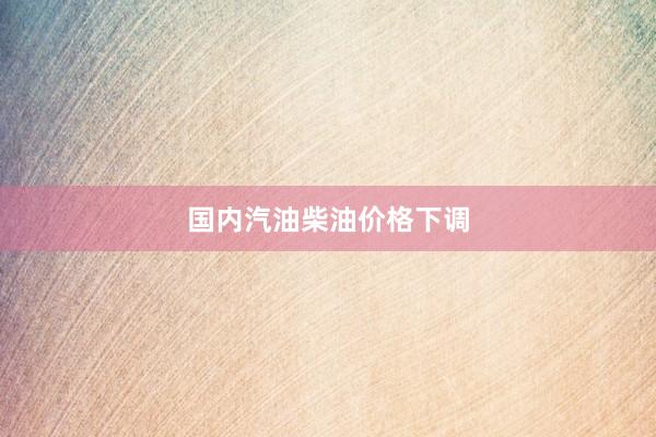 国内汽油柴油价格下调