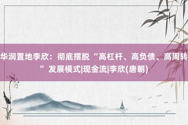 华润置地李欣：彻底摆脱 “高杠杆、高负债、高周转” 发展模式|现金流|李欣(唐朝)