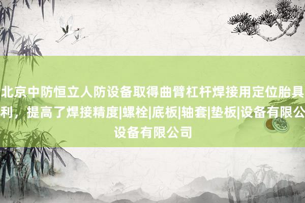 北京中防恒立人防设备取得曲臂杠杆焊接用定位胎具专利，提高了焊接精度|螺栓|底板|轴套|垫板|设备有限公司
