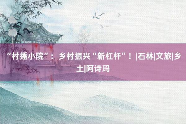 “村播小院”：乡村振兴“新杠杆”！|石林|文旅|乡土|阿诗玛