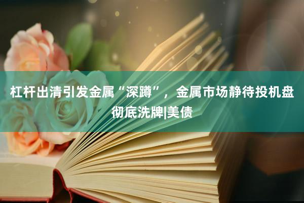 杠杆出清引发金属“深蹲”，金属市场静待投机盘彻底洗牌|美债