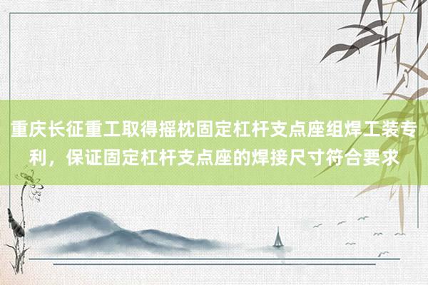 重庆长征重工取得摇枕固定杠杆支点座组焊工装专利，保证固定杠杆支点座的焊接尺寸符合要求