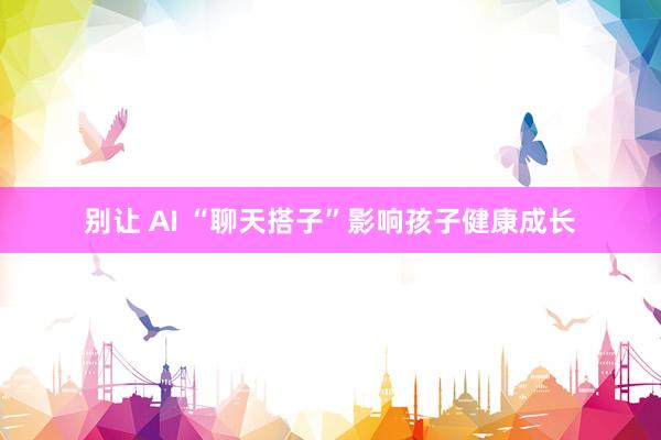 别让 AI “聊天搭子”影响孩子健康成长
