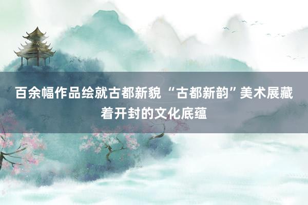 百余幅作品绘就古都新貌 “古都新韵”美术展藏着开封的文化底蕴