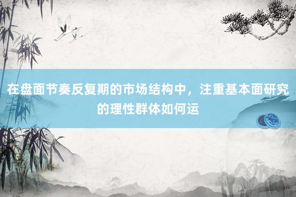在盘面节奏反复期的市场结构中，注重基本面研究的理性群体如何运
