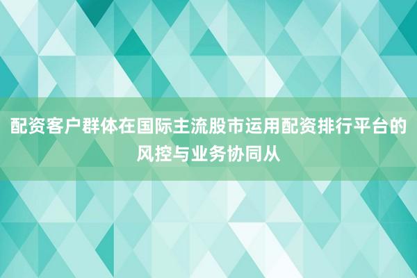 配资客户群体在国际主流股市运用配资排行平台的风控与业务协同从