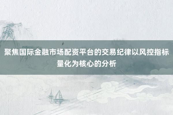 聚焦国际金融市场配资平台的交易纪律以风控指标量化为核心的分析