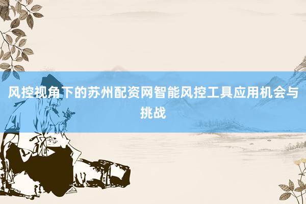 风控视角下的苏州配资网智能风控工具应用机会与挑战