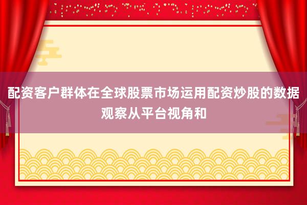 配资客户群体在全球股票市场运用配资炒股的数据观察从平台视角和