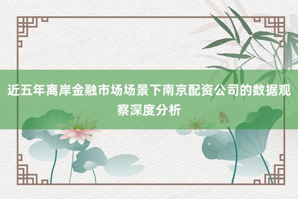 近五年离岸金融市场场景下南京配资公司的数据观察深度分析