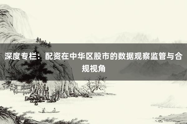 深度专栏：配资在中华区股市的数据观察监管与合规视角