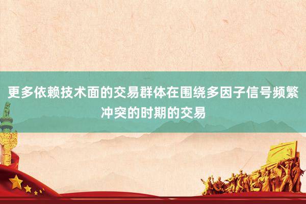 更多依赖技术面的交易群体在围绕多因子信号频繁冲突的时期的交易