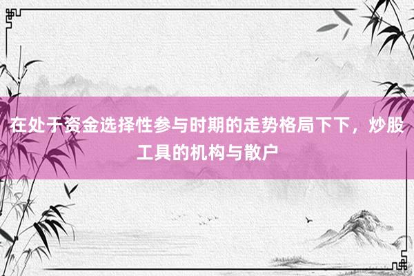 在处于资金选择性参与时期的走势格局下下，炒股工具的机构与散户