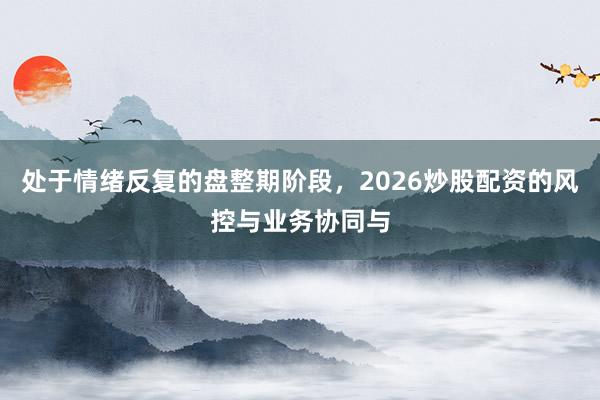 处于情绪反复的盘整期阶段，2026炒股配资的风控与业务协同与