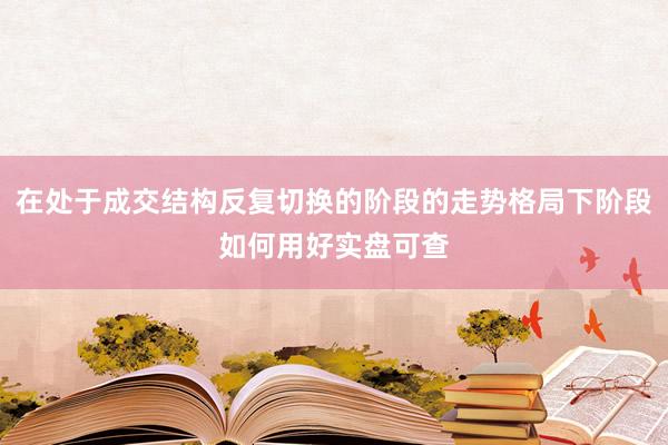 在处于成交结构反复切换的阶段的走势格局下阶段如何用好实盘可查