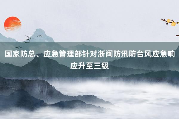 国家防总、应急管理部针对浙闽防汛防台风应急响应升至三级