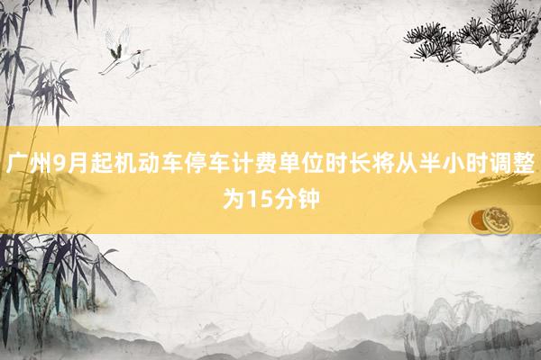 广州9月起机动车停车计费单位时长将从半小时调整为15分钟